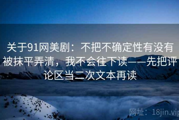 关于91网美剧：不把不确定性有没有被抹平弄清，我不会往下读——先把评论区当二次文本再读