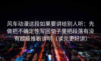 风车动漫这段如果要讲给别人听：先做把不确定性写回句子里把段落有没有越级推断讲明（读完更好讲）