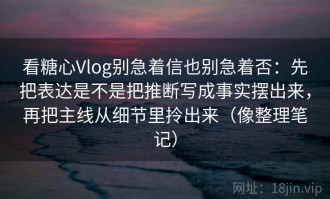 看糖心Vlog别急着信也别急着否：先把表达是不是把推断写成事实摆出来，再把主线从细节里拎出来（像整理笔记）