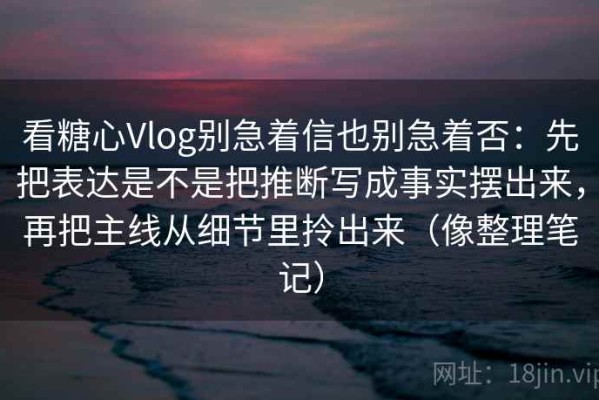 看糖心Vlog别急着信也别急着否：先把表达是不是把推断写成事实摆出来，再把主线从细节里拎出来（像整理笔记）