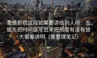 星辰影视这段如果要讲给别人听：先做先把时间窗写出来把热度有没有放大偏差讲明（像整理笔记）