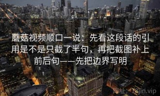 蘑菇视频顺口一说：先看这段话的引用是不是只截了半句，再把截图补上前后句——先把边界写明