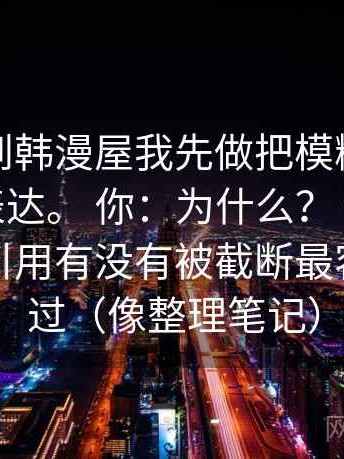 我：看到韩漫屋我先做把模糊量词换成范围表达。 你：为什么？ 我：因为这段话引用有没有被截断最容易被略过（像整理笔记）