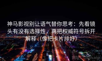 神马影视别让语气替你思考：先看镜头有没有选择性，再把权威符号拆开解释（像把卡片排好）
