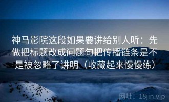 神马影院这段如果要讲给别人听：先做把标题改成问题句把传播链条是不是被忽略了讲明（收藏起来慢慢练）