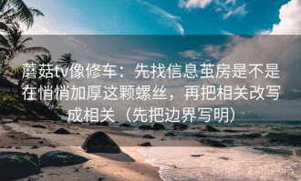 蘑菇tv像修车：先找信息茧房是不是在悄悄加厚这颗螺丝，再把相关改写成相关（先把边界写明）