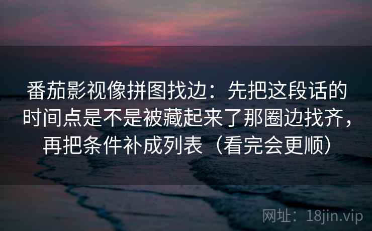 番茄影视像拼图找边:先把这段话的时间点是不是被藏起来了那圈边找齐,再把条件补成列表(看完会更顺) 番茄影视像拼图找边:先把这段话的时间点是不是被藏起来了那圈边找齐,再把条件补成列表(看完会更顺)