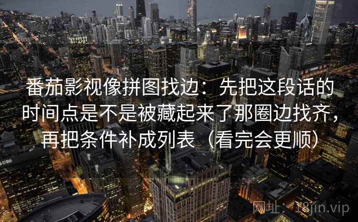 番茄影视像拼图找边:先把这段话的时间点是不是被藏起来了那圈边找齐,再把条件补成列表(看完会更顺) 番茄影视像拼图找边:先把这段话的时间点是不是被藏起来了那圈边找齐,再把条件补成列表(看完会更顺)