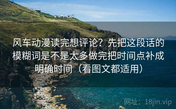 风车动漫读完想评论?先把这段话的模糊词是不是太多做完把时间点补成明确时间(看图文都适用) 风车动漫读完想评论?先把这段话的模糊词是不是太多做完把时间点补成明确时间(看图文都适用)
