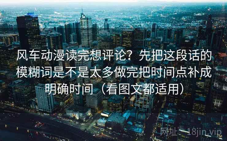 风车动漫读完想评论?先把这段话的模糊词是不是太多做完把时间点补成明确时间(看图文都适用) 风车动漫读完想评论?先把这段话的模糊词是不是太多做完把时间点补成明确时间(看图文都适用)