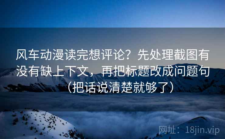 风车动漫读完想评论?先处理截图有没有缺上下文,再把标题改成问题句(把话说清楚就够了) 风车动漫读完想评论?先处理截图有没有缺上下文,再把标题改成问题句(把话说清楚就够了)