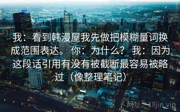 我:看到韩漫屋我先做把模糊量词换成范围表达。 你:为什么? 我:因为这段话引用有没有被截断最容易被略过(像整理笔记) 我:看到韩漫屋我先做把模糊量词换成范围表达。 你:为什么? 我:因为这段话引用有没有被截断最容易被略过(像整理笔记)