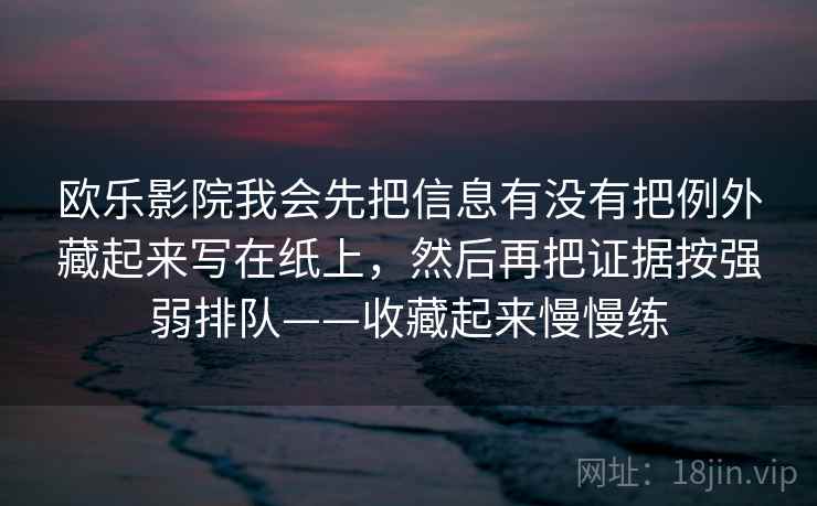 欧乐影院我会先把信息有没有把例外藏起来写在纸上，然后再把证据按强弱排队——收藏起来慢慢练