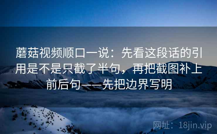 蘑菇视频顺口一说：先看这段话的引用是不是只截了半句，再把截图补上前后句——先把边界写明