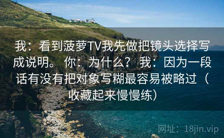 我：看到菠萝TV我先做把镜头选择写成说明。 你：为什么？ 我：因为一段话有没有把对象写糊最容易被略过（收藏起来慢慢练）