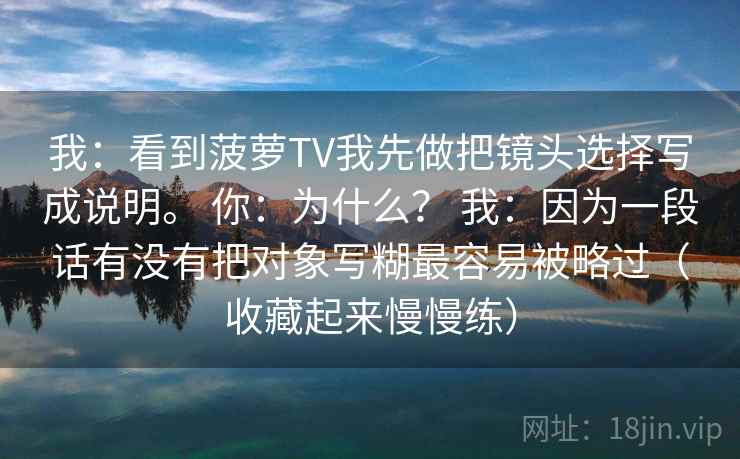 我：看到菠萝TV我先做把镜头选择写成说明。 你：为什么？ 我：因为一段话有没有把对象写糊最容易被略过（收藏起来慢慢练）