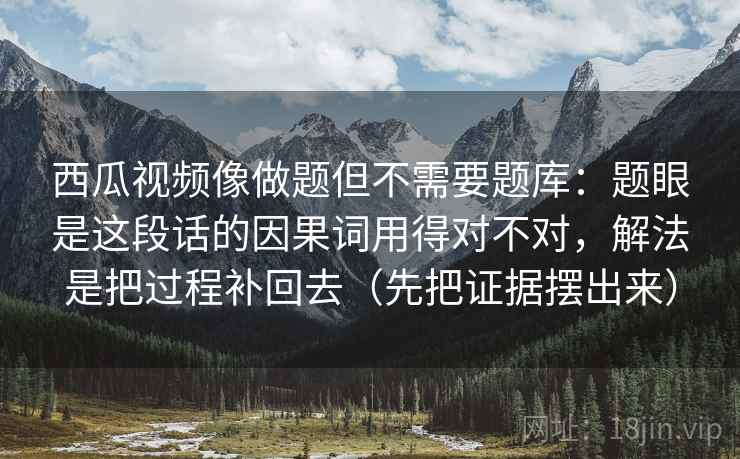 西瓜视频像做题但不需要题库:题眼是这段话的因果词用得对不对,解法是把过程补回去(先把证据摆出来) 西瓜视频像做题但不需要题库:题眼是这段话的因果词用得对不对,解法是把过程补回去(先把证据摆出来)