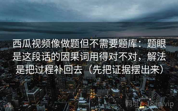 西瓜视频像做题但不需要题库:题眼是这段话的因果词用得对不对,解法是把过程补回去(先把证据摆出来) 西瓜视频像做题但不需要题库:题眼是这段话的因果词用得对不对,解法是把过程补回去(先把证据摆出来)