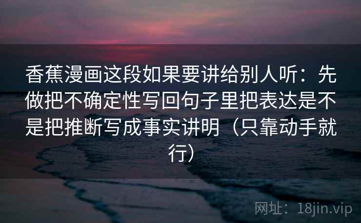 香蕉漫画这段如果要讲给别人听：先做把不确定性写回句子里把表达是不是把推断写成事实讲明（只靠动手就行）