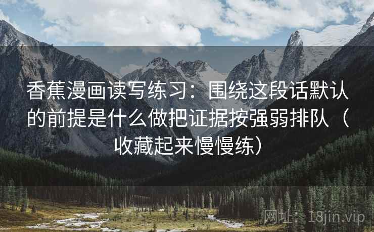 香蕉漫画读写练习:围绕这段话默认的前提是什么做把证据按强弱排队(收藏起来慢慢练) 香蕉漫画读写练习:围绕这段话默认的前提是什么做把证据按强弱排队(收藏起来慢慢练)