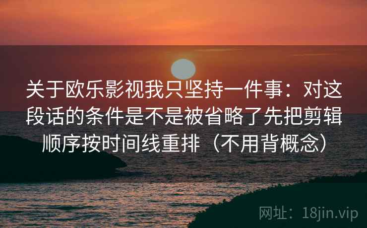 关于欧乐影视我只坚持一件事:对这段话的条件是不是被省略了先把剪辑顺序按时间线重排(不用背概念) 关于欧乐影视我只坚持一件事:对这段话的条件是不是被省略了先把剪辑顺序按时间线重排(不用背概念)