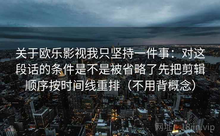 关于欧乐影视我只坚持一件事:对这段话的条件是不是被省略了先把剪辑顺序按时间线重排(不用背概念) 关于欧乐影视我只坚持一件事:对这段话的条件是不是被省略了先把剪辑顺序按时间线重排(不用背概念)