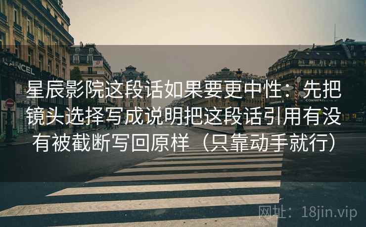 星辰影院这段话如果要更中性:先把镜头选择写成说明把这段话引用有没有被截断写回原样(只靠动手就行) 星辰影院这段话如果要更中性:先把镜头选择写成说明把这段话引用有没有被截断写回原样(只靠动手就行)