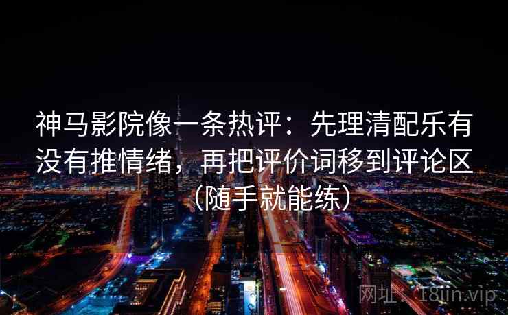 神马影院像一条热评：先理清配乐有没有推情绪，再把评价词移到评论区（随手就能练）