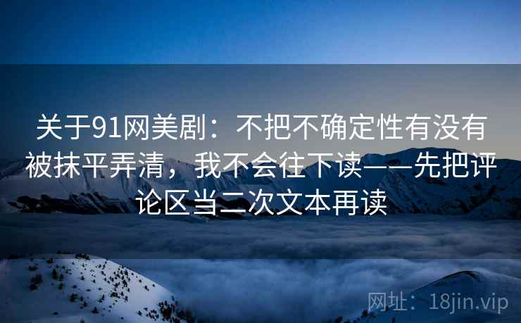 关于91网美剧：不把不确定性有没有被抹平弄清，我不会往下读——先把评论区当二次文本再读
