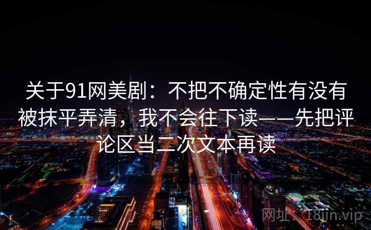 关于91网美剧：不把不确定性有没有被抹平弄清，我不会往下读——先把评论区当二次文本再读