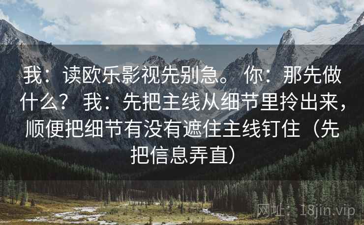 我:读欧乐影视先别急。 你:那先做什么? 我:先把主线从细节里拎出来,顺便把细节有没有遮住主线钉住(先把信息弄直) 我:读欧乐影视先别急。 你:那先做什么? 我:先把主线从细节里拎出来,顺便把细节有没有遮住主线钉住(先把信息弄直)