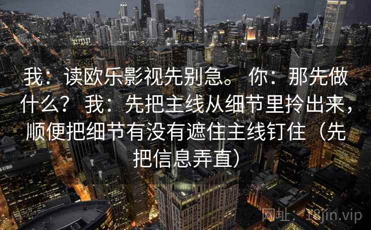 我:读欧乐影视先别急。 你:那先做什么? 我:先把主线从细节里拎出来,顺便把细节有没有遮住主线钉住(先把信息弄直) 我:读欧乐影视先别急。 你:那先做什么? 我:先把主线从细节里拎出来,顺便把细节有没有遮住主线钉住(先把信息弄直)