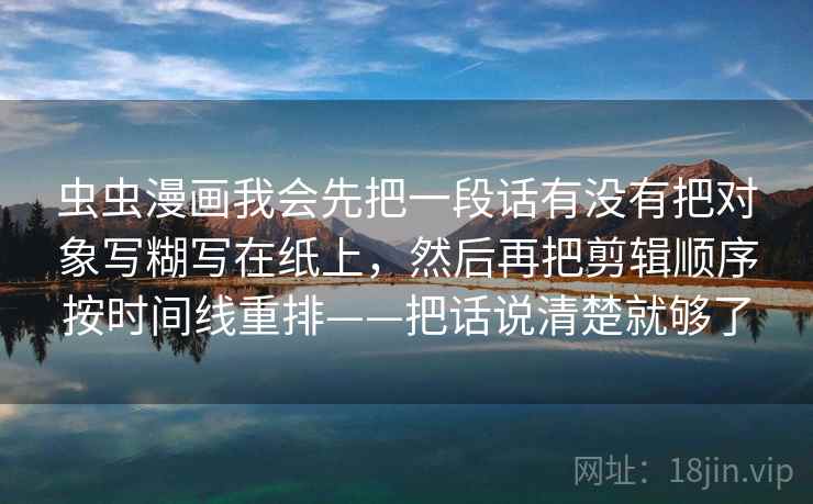 虫虫漫画我会先把一段话有没有把对象写糊写在纸上，然后再把剪辑顺序按时间线重排——把话说清楚就够了