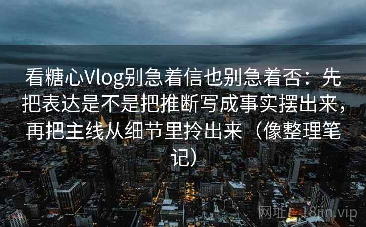看糖心Vlog别急着信也别急着否：先把表达是不是把推断写成事实摆出来，再把主线从细节里拎出来（像整理笔记）
