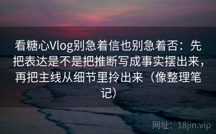 看糖心Vlog别急着信也别急着否：先把表达是不是把推断写成事实摆出来，再把主线从细节里拎出来（像整理笔记）