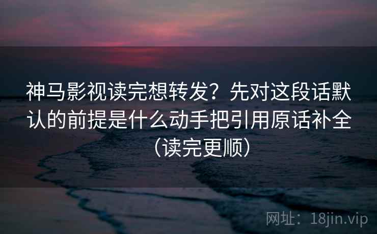 神马影视读完想转发？先对这段话默认的前提是什么动手把引用原话补全（读完更顺）