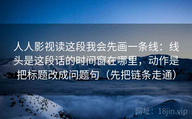 人人影视读这段我会先画一条线：线头是这段话的时间窗在哪里，动作是把标题改成问题句（先把链条走通）