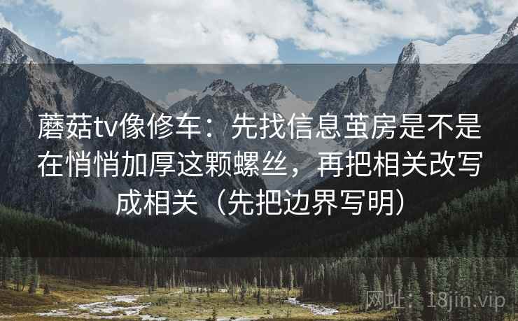 蘑菇tv像修车：先找信息茧房是不是在悄悄加厚这颗螺丝，再把相关改写成相关（先把边界写明）