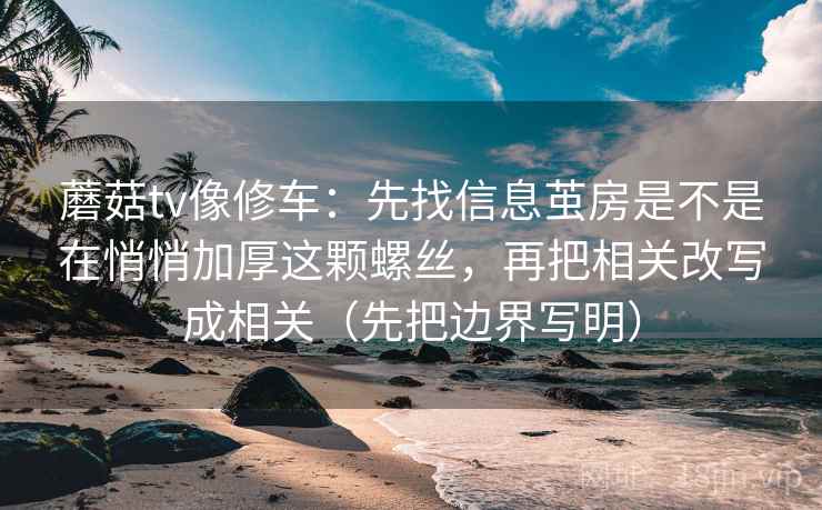 蘑菇tv像修车：先找信息茧房是不是在悄悄加厚这颗螺丝，再把相关改写成相关（先把边界写明）