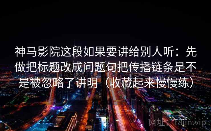 神马影院这段如果要讲给别人听：先做把标题改成问题句把传播链条是不是被忽略了讲明（收藏起来慢慢练）