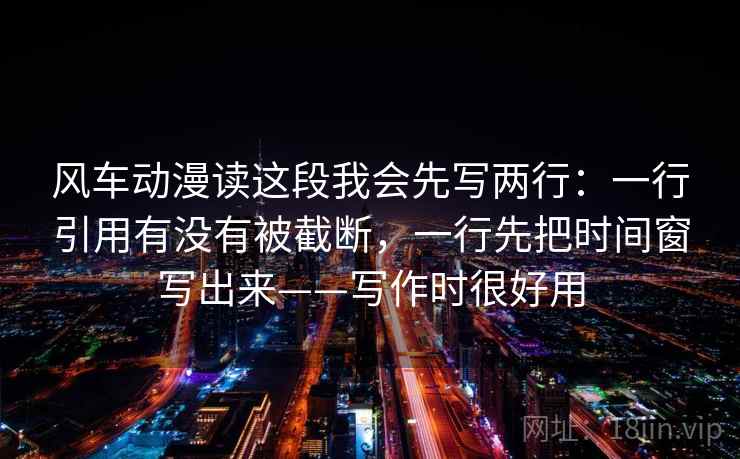 风车动漫读这段我会先写两行：一行引用有没有被截断，一行先把时间窗写出来——写作时很好用