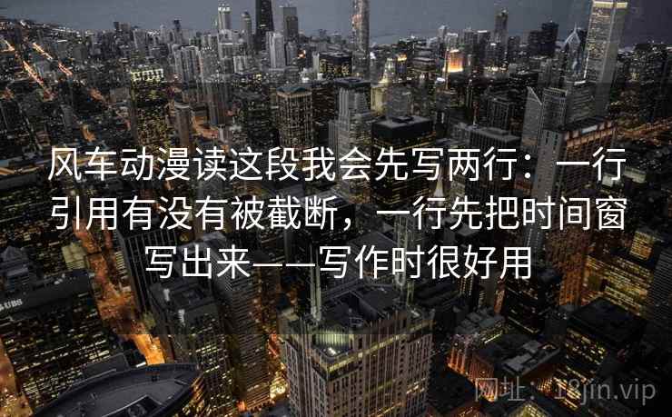 风车动漫读这段我会先写两行：一行引用有没有被截断，一行先把时间窗写出来——写作时很好用