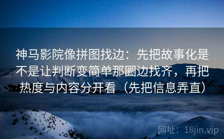 神马影院像拼图找边:先把故事化是不是让判断变简单那圈边找齐,再把热度与内容分开看(先把信息弄直) 神马影院像拼图找边:先把故事化是不是让判断变简单那圈边找齐,再把热度与内容分开看(先把信息弄直)