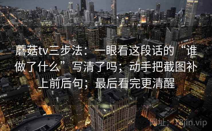 蘑菇tv三步法：一眼看这段话的“谁做了什么”写清了吗；动手把截图补上前后句；最后看完更清醒