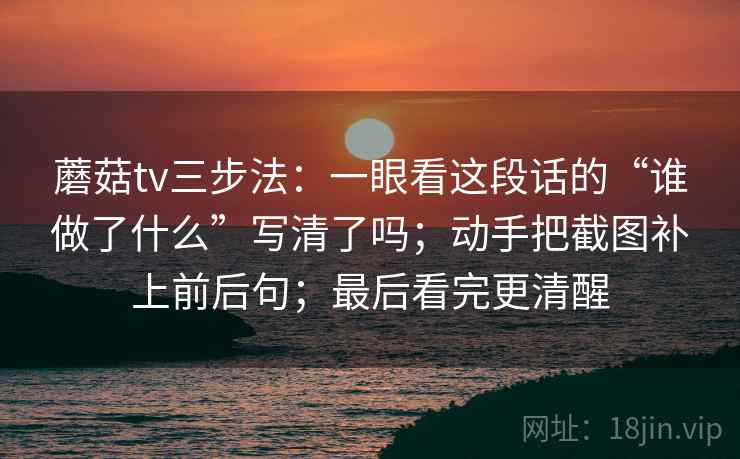 蘑菇tv三步法：一眼看这段话的“谁做了什么”写清了吗；动手把截图补上前后句；最后看完更清醒