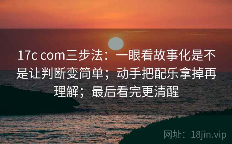 17c com三步法：一眼看故事化是不是让判断变简单；动手把配乐拿掉再理解；最后看完更清醒