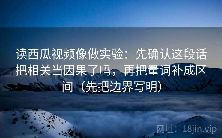 读西瓜视频像做实验：先确认这段话把相关当因果了吗，再把量词补成区间（先把边界写明）